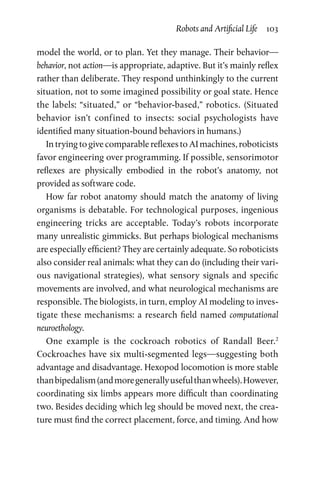 Robots and Artificial Life  103
model the world, or to plan. Yet they manage. Their behavior­—
behavior, not action—is appropriate, adaptive. But it’s mainly reflex
rather than deliberate. They respond unthinkingly to the current
situation, not to some imagined possibility or goal state. Hence
the labels: “situated,” or “behavior-based,” robotics. (Situated
behavior isn’t confined to insects: social psychologists have
­identified many situation-bound behaviors in humans.)
In trying to give comparable reflexes to AI machines, roboticists
favor engineering over programming. If possible, sensorimotor
reflexes are physically embodied in the robot’s anatomy, not
­provided as software code.
How far robot anatomy should match the anatomy of living
organisms is debatable. For technological purposes, ingenious
engineering tricks are acceptable. Today’s robots incorporate
many unrealistic gimmicks. But perhaps biological mechanisms
are especially efficient? They are certainly adequate. So roboticists
also consider real animals: what they can do (including their vari-
ous navigational strategies), what sensory signals and specific
movements are involved, and what neurological mechanisms are
responsible. The biologists, in turn, employ AI modeling to inves-
tigate these mechanisms: a research field named computational
­neuroethology.
One example is the cockroach robotics of Randall Beer.2
Cockroaches have six multi-segmented legs—suggesting both
advantage and disadvantage. Hexopod locomotion is more stable
thanbipedalism(andmoregenerallyusefulthanwheels).However,
coordinating six limbs appears more difficult than coordinating
two. Besides deciding which leg should be moved next, the crea-
ture must find the correct placement, force, and timing. And how
 