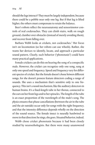 104 AI
should the legs interact? They must be largely independent, because
there could be a pebble near only one leg. But if that leg is lifted
higher, the others must compensate to retain the balance.
Beer’s robots reflect the neuroanatomy and sensorimotor con-
trols of real cockroaches. They can climb stairs, walk on rough
ground, clamber over obstacles (instead of merely avoiding them),
and recover from falling over.
Barbara Webb looks at crickets, not cockroaches.3
Her focus
isn’t on locomotion (so her robots can use wheels). Rather, she
wants her devices to identify, locate, and approach a particular
sound pattern. Clearly, such behavior (“phonotaxis”) could have
many practical applications.
Female crickets can do this on hearing the song of a conspecific
male. However, the cricket can recognize only one song, sung at
only one speed and frequency. Speed and frequency vary for differ-
ent species of cricket. But the female doesn’t choose between different
songs, for she doesn’t possess feature detectors coding a range of
sounds. She uses a mechanism that’s sensitive only to one fre-
quency. This isn’t a neural mechanism, like the auditory detectors in
human brains. It’s a fixed-length tube in her thorax, connected to
theearsonherfrontlegsandtoherspiracles.Thelengthofthetube
is an exact proportion of the wavelength of the male’s song. The
physics ensures that phase cancellations (between the air in the tube
and the air outside) occur only for songs with the right frequency,
and that the intensity difference depends wholly on the direction
of the sound source. The female insect is neurally hardwired to
moveinthatdirection:hesings,shegoes.Situatedbehavior,indeed.
Webb chose cricket phonotaxis because it had been closely
studied by neuroethologists. But there were many unanswered
 