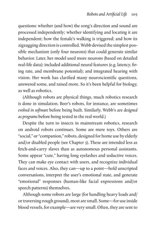 Robots and Artificial Life  105
questions: whether (and how) the song’s direction and sound are
processed independently; whether identifying and locating it are
independent; how the female’s walking is triggered; and how its
zigzagging direction is controlled. Webb devised the simplest pos-
sible mechanism (only four neurons) that could generate similar
behavior. Later, her model used more neurons (based on detailed
real-life data); included additional neural features (e.g. latency, fir-
ing rate, and membrane potential); and integrated hearing with
vision. Her work has clarified many neuroscientific questions,
answered some, and raised more. So it’s been helpful for biology,
as well as robotics.
(Although robots are physical things, much robotics research
is done in simulation. Beer’s robots, for instance, are sometimes
evolved in software before being built. Similarly, Webb’s are designed
as programs before being tested in the real world.)
Despite the turn to insects in mainstream robotics, research
on  android robots continues. Some are mere toys. Others are
“social,” or “companion,” robots, designed for home use by elderly
and/or disabled people (see Chapter 3). These are intended less as
fetch-and-carry slaves than as autonomous personal assistants.
Some appear “cute,” having long eyelashes and seductive voices.
They can make eye contact with users, and recognize individual
faces and voices. Also, they can—up to a point—hold unscripted
conversations, interpret the user’s emotional state, and generate
“emotional” responses (human-like facial expressions and/or
speech patterns) themselves.
Although some robots are large (for handling heavy loads and/
or traversing rough ground), most are small. Some—for use inside
blood vessels, for example—are very small. Often, they are sent to
 