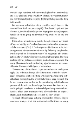 106 AI
work in large numbers. Whenever multiple robots are involved
in a task, questions arise about how (if at all) they communicate,
and how that enables the group to do things that couldn’t be done
individually.
For answers, roboticists often consider social insects, like
ants and bees. Such species exemplify “distributed cognition” (see
Chapter 2), in which knowledge (and appropriate action) is spread
across an entire group rather than being available to any one
animal.
If the robots are extremely simple, their developers may speak
of “swarm intelligence,” and analyze cooperative robot systems as
cellular automata (CAs). A CA is a system of individual units, each
taking one of a finite number of states by following simple rules,
which depend on the current state of its neighbors. The overall
pattern of a CA’s behavior may be surprisingly complex. The basic
analogy is living cells cooperating in multicellular organisms. The
many AI versions include the flocking algorithms used for crowds
of bats or dinosaurs in Hollywood animations.
The concepts of distributed cognition and swarm intelligence
apply also to human beings. The latter is used when the “knowl-
edge” concerned isn’t something which any participating indi-
vidual can possess (e.g. the overall behavior of large crowds). The
former is more often used when the participating individuals could
possess all the relevant knowledge, but don’t. For instance, an
anthropologist has shown how knowledge of navigation is shared
across a ship’s crew members—and also embodied in physical
objects, such as charts and (the location of) chart tables.4
To speak of knowledge as being embodied in physical objects
may seem strange, or at best metaphorical. But there are many
 