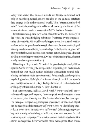Robots and Artificial Life  107
today who claim that human minds are literally embodied, not
only in people’s physical actions but also in the cultural artefacts
they engage with in the external world. This “external/embodied
mind” theory is partly grounded in work done by the leader of the
human-to-insect switch in robotics: MIT’s Rodney Brooks.
Brooks is now a prime developer of robots for the US military. In
the 1980s, he was a fledgling roboticist frustrated by the impracti-
cality of symbolic AI’s world-modeling planners. He turned to situ-
atedroboticsforpurelytechnologicalreasons,butsoondeveloped
his approach into a theory about adaptive behavior in general.5
Thiswentfarbeyondinsects:evenhumanaction,heargued,doesn’t
involve internal representations. (Or, he sometimes implied, doesn’t
usually involve representations.)
His critique of symbolic AI excited the psychologists and philos-
ophers. Some were highly sympathetic. Psychologists had already
pointed out that much human behavior is situation-bound: role-­
playing in distinct social environments, for example. And cognitive
psychologists had highlighted animate vision, in which the agent’s
own bodily movement is key. Today, theories of embodied mind
are hugely influential outside AI (see Chapter 6).
But some others, such as David Kirsh,6
were—and still are—
vehemently opposed, arguing that compositional representations
are necessary for those types of behavior which involve concepts.
For example, recognizing perceptual invariance, in which an object
can be recognized from many different views; re-identifying indi-
viduals over time; anticipatory self-control (planning); negotiat-
ing, not merely scheduling, conflicting motives; counterfactual
reasoning; and language. These critics admit that situated robotics
shows concept-free behavior to be more widespread than many
 