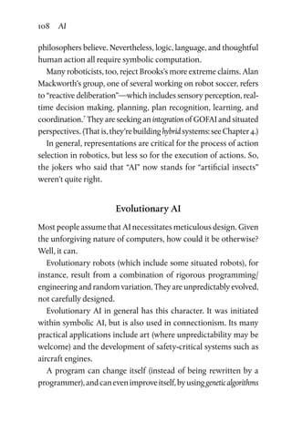 108 AI
philosophers believe. Nevertheless, logic, language, and thoughtful
human action all require symbolic computation.
Many roboticists, too, reject Brooks’s more extreme claims. Alan
Mackworth’s group, one of several working on robot soccer, refers
to “reactive deliberation”—which includes sensory perception, real-
time decision making, planning, plan recognition, learning, and
coordination.7
They are seeking an integration of GOFAI and situated
perspectives.(Thatis,they’rebuildinghybridsystems:seeChapter 4.)
In general, representations are critical for the process of action
selection in robotics, but less so for the execution of actions. So,
the jokers who said that “AI” now stands for “artificial insects”
weren’t quite right.
Evolutionary AI
Most people assume that AI necessitates meticulous design. Given
the unforgiving nature of computers, how could it be otherwise?
Well, it can.
Evolutionary robots (which include some situated robots), for
instance, result from a combination of rigorous programming/
engineering and random variation. They are unpredictably evolved,
not carefully designed.
Evolutionary AI in general has this character. It was initiated
within symbolic AI, but is also used in connectionism. Its many
practical applications include art (where unpredictability may be
welcome) and the development of safety-critical systems such as
aircraft engines.
A program can change itself (instead of being rewritten by a
programmer),andcanevenimproveitself,byusinggeneticalgorithms
 