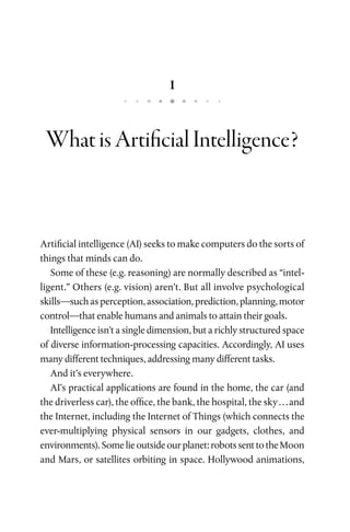 1
WhatisArtificialIntelligence?
Artificial intelligence (AI) seeks to make computers do the sorts of
things that minds can do.
Some of these (e.g. reasoning) are normally described as “intel­
ligent.” Others (e.g. vision) aren’t. But all involve psychological
skills—suchasperception,association,prediction,planning,motor
control—that enable humans and animals to attain their goals.
Intelligence isn’t a single dimension, but a richly structured space
of diverse information-processing capacities. Accordingly, AI uses
many different techniques, addressing many different tasks.
And it’s everywhere.
AI’s practical applications are found in the home, the car (and
the driverless car), the office, the bank, the hospital, the sky . . . and
the Internet, including the Internet of Things (which connects the
ever-multiplying physical sensors in our gadgets, clothes, and
environments).Somelieoutsideourplanet:robotssenttotheMoon
and Mars, or satellites orbiting in space. Hollywood animations,
 