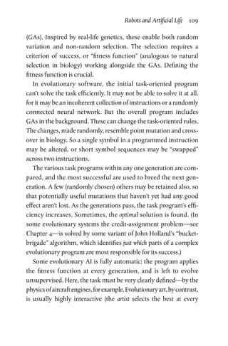 Robots and Artificial Life  109
(GAs). Inspired by real-life genetics, these enable both random
variation and non-random selection. The selection requires a
­criterion of success, or “fitness function” (analogous to natural
selection in biology) working alongside the GAs. Defining the
­fitness function is crucial.
In evolutionary software, the initial task-oriented program
can’t solve the task efficiently. It may not be able to solve it at all,
for it may be an incoherent collection of instructions or a randomly
connected neural network. But the overall program includes
GAs in the background. These can change the task-oriented rules.
The changes, made randomly, resemble point mutation and cross-
over in biology. So a single symbol in a programmed instruction
may be altered, or short symbol sequences may be “swapped”
across two instructions.
The various task programs within any one generation are com-
pared, and the most successful are used to breed the next gen-
eration. A few (randomly chosen) others may be retained also, so
that potentially useful mutations that haven’t yet had any good
effect aren’t lost. As the generations pass, the task program’s effi-
ciency increases. Sometimes, the optimal solution is found. (In
some evolutionary systems the credit-assignment problem—see
Chapter 4—is solved by some variant of John Holland’s “bucket-­
brigade” algorithm, which identifies just which parts of a complex
evolutionary program are most responsible for its success.)
Some evolutionary AI is fully automatic: the program applies
the fitness function at every generation, and is left to evolve
unsupervised. Here, the task must be very clearly defined—by the
physicsofaircraftengines,forexample.Evolutionaryart,bycontrast,
is usually highly interactive (the artist selects the best at every
 