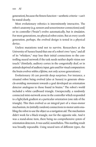 110 AI
­generation), because the fitness function—aesthetic criteria—can’t
be stated clearly.
Most evolutionary robotics is intermittently interactive. The
robot’s anatomy (e.g. sensors and sensorimotor connections) and/
or its controller (“brain”) evolve automatically, but in simulation.
For most generations, no physical robot exists. But at every 500th
generation, perhaps, the evolved design is tested in a physical
device.
Useless mutations tend not to survive. Researchers at the
University of Sussex found that one of a robot’s two “eyes,” and all
of its “whiskers,” may lose their initial connections to the con-
trolling neural network if the task needs neither depth vision nor
touch.8
(Similarly, auditory cortex in the congenitally deaf, or in
animals deprived of auditory input, gets used for visual computation:
the brain evolves within a lifetime, not only across generations.)
Evolutionary AI can provide deep surprises. For instance, a
situated robot being evolved (also at Sussex) to generate obsta-
cle-avoiding movement towards a goal developed an orientation
detector analogous to those found in brains.9
The robot’s world
included a white cardboard triangle. Unexpectedly, a randomly
connected mini-network arose in the controller which responded
to a light/dark gradient at a particular orientation (one side of the
triangle). This then evolved as an integral part of a visuo-motor
mechanism, its (initially random) connections to motor units ena-
bling the robot to use the object as a navigation aid. The mechanism
didn’t work for a black triangle, nor for the opposite side. And it
was a stand-alone item, there being no comprehensive system of
orientation detectors. It was useful, nonetheless. This startling result
was broadly repeatable. Using neural nets of different types, the
 