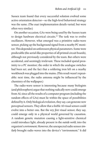 Robots and Artificial Life  111
Sussex team found that every successful solution evolved some
active orientation detector—so the high-level behavioral strategy
was the same. (The exact implementation details varied, but were
often very similar.)
On another occasion, GAs were being used by the Sussex team
to design hardware electrical circuits.10
The task was to evolve
oscillators. However, what emerged was a primitive radio-wave
sensor, picking up the background signal from a nearby PC moni-
tor. This depended on unforeseen physical parameters. Some were
predictable (the aerial-like properties of all printed circuit boards),
although not previously considered by the team. But others were
accidental, and seemingly irrelevant. These included spatial prox-
imity to a PC monitor; the order in which the analogue switches
had been set; and the fact that a soldering iron left on a nearby
workbench was plugged into the mains. (This result wasn’t repeat-
able: next time, the radio antenna might be influenced by the
chemistry of the wallpaper.)
The radio-wave sensor is interesting because many biologists
(and philosophers) argue that nothing radically new could emerge
from AI, since all the results of a computer program (including the
random effects of GAs) must lie within the space of possibilities
defined by it. Only biological evolution, they say, can generate new
perceptual sensors. They allow that a feeble AI visual sensor could
evolve into a better one. But the very first visual sensor, they say,
could emerge only in a physical world governed by causation.
A  random genetic mutation causing a light-sensitive chemical
could introduce light, already present in the outside world, into the
organism’s environment. However, the unexpected radio sensor sim-
ilarly brought radio waves into the device’s “environment.” It did
 