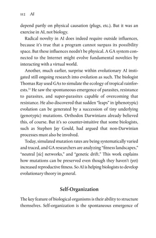 112 AI
depend partly on physical causation (plugs, etc.). But it was an
exercise in AI, not biology.
Radical novelty in AI does indeed require outside influences,
because it’s true that a program cannot surpass its possibility
space. But these influences needn’t be physical. A GA system con-
nected to the Internet might evolve fundamental novelties by
interacting with a virtual world.
Another, much earlier, surprise within evolutionary AI insti-
gated still ongoing research into evolution as such. The biologist
Thomas Ray used GAs to simulate the ecology of tropical rainfor-
ests.11
He saw the spontaneous emergence of parasites, resistance
to parasites, and super-parasites capable of overcoming that
resistance. He also discovered that sudden “leaps” in (phenotypic)
evolution can be generated by a succession of tiny underlying
(genotypic) mutations. Orthodox Darwinians already believed
this, of course. But it’s so counter-intuitive that some biologists,
such as Stephen Jay Gould, had argued that non-Darwinian
­processes must also be involved.
Today, simulated mutation rates are being systematically varied
and traced, and GA researchers are analyzing “fitness landscapes,”
“neutral [sic] networks,” and “genetic drift.” This work explains
how mutations can be preserved even though they haven’t (yet)
increased reproductive fitness. So AI is helping biologists to develop
evolutionary theory in general.
Self-Organization
The key feature of biological organisms is their ability to structure
themselves. Self-organization is the spontaneous emergence of
 
