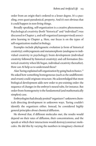 Robots and Artificial Life  113
order from an origin that’s ordered to a lesser degree. It’s a puz-
zling, even quasi-paradoxical, property. And it’s not obvious that
it could happen in non-living things.
Broadly speaking, self-organization is a creative phenomenon.
Psychological creativity (both “historical” and “individual”) was
discussed in Chapter 3, and self-organized (unsupervised) associ-
ative learning in Chapter  4. Here, our focus is on the types of
­self-­organization studied in biology.
Examples include phylogenetic evolution (a form of historical
creativity); embryogenesis and metamorphosis (analogous to indi-
vidual creativity in psychology); brain development (individual
creativity followed by historical creativity); and cell formation (his-
torical creativity when life began, individual creativity thereafter).
How can AI help us to understand these?
AlanTuringexplainedself-organizationbygoingbacktobasics.12
He asked how something homogeneous (such as the undifferenti-
ated ovum) could originate structure. He acknowledged that most
biological development adds new order to pre-existing order: the
sequence of changes in the embryo’s neural tube, for instance. But
order-from-homogeneity is the fundamental (and mathematically
simplest) case.
Embryologistshadalreadyposited“organizers”:unknownchem-
icals directing development in unknown ways. Turing couldn’t
identify the organizers either. Instead, he considered highly
­general principles about chemical diffusion.
He showed that, if different molecules met, the results would
depend on their rates of diffusion, their concentrations, and the
speeds at which their interactions would destroy/construct mole-
cules. He did this by varying the numbers in imaginary chemical
 