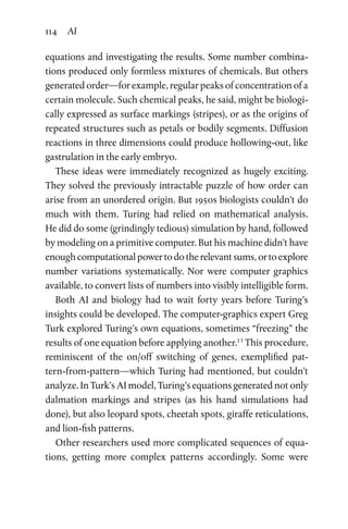 114 AI
equations and investigating the results. Some number combina-
tions produced only formless mixtures of chemicals. But others
generated order—for example, regular peaks of concentration of a
certain molecule. Such chemical peaks, he said, might be biologi-
cally expressed as surface markings (stripes), or as the origins of
repeated structures such as petals or bodily segments. Diffusion
reactions in three dimensions could produce hollowing-out, like
gastrulation in the early embryo.
These ideas were immediately recognized as hugely exciting.
They solved the previously intractable puzzle of how order can
arise from an unordered origin. But 1950s biologists couldn’t do
much with them. Turing had relied on mathematical analysis.
He did do some (grindingly tedious) simulation by hand, followed
by modeling on a primitive computer. But his machine didn’t have
enough computational power to do the relevant sums, or to explore
number variations systematically. Nor were computer graphics
available, to convert lists of numbers into visibly intelligible form.
Both AI and biology had to wait forty years before Turing’s
insights could be developed. The computer-graphics expert Greg
Turk explored Turing’s own equations, sometimes “freezing” the
results of one equation before applying another.13
This procedure,
reminiscent of the on/off switching of genes, exemplified pat-
tern-from-pattern—which Turing had mentioned, but couldn’t
analyze. In Turk’s AI model, Turing’s equations generated not only
dalmation markings and stripes (as his hand simulations had
done), but also leopard spots, cheetah spots, giraffe reticulations,
and lion-fish patterns.
Other researchers used more complicated sequences of equa-
tions, getting more complex patterns accordingly. Some were
 