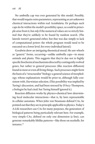 116 AI
No umbrella cap was ever generated by this model. Possibly,
that would require extra parameters, representing as yet unknown
chemical interactions within real Acetabularia. Or perhaps such
caps do lie within the model’s possibility space, so could in princi-
ple arise from it, but only if the numerical values are so strictly lim-
ited that they’re unlikely to be found by random search. (The
laterals weren’t generated either, but that was due simply to lack
of computational power: the whole program would need to be
­executed on a lower level, for every individual lateral.)
Goodwin drew an intriguing theoretical moral. He saw whorls
as “generic” forms, occurring—unlike umbrella caps—in many
animals and plants. This suggests that they’re due not to highly
specificbiochemicalmechanismsdirectedbycontingentlyevolved
genes, but rather to general processes (like reaction diffusion)
found in most or even all living things. Such processes might form
the basis of a “structuralist” biology: a general science of morphol-
ogy, whose explanations would be prior to, although fully con-
sistent with, Darwinian selection. (This possibility was implied by
Turing’s discussion, and had been stressed by D’Arcy Thompson,
a biologist he had cited; but Turing himself ignored it.)
Reaction diffusion works by physico-chemical laws determin-
ing local molecular interactions—that is, by laws representable
in cellular automata. When John von Neumann defined CAs, he
pointedoutthattheyareinprincipleapplicabletophysics.Today’s
A-Life researchers use CAs for many purposes, the generation of
biological patterns being particularly relevant here. For example,
very simple CAs, defined on only one dimension (a line), can
generate remarkably lifelike patterns—like those on seashells, for
instance.15
 
