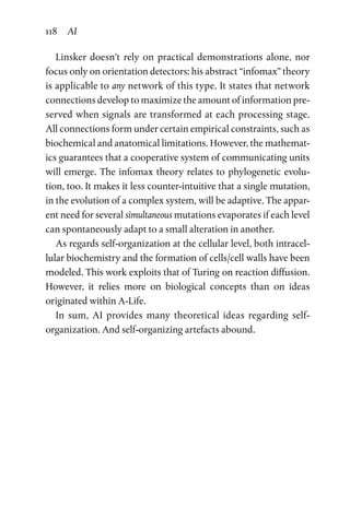 118 AI
Linsker doesn’t rely on practical demonstrations alone, nor
focus only on orientation detectors: his abstract “infomax” theory
is applicable to any network of this type. It states that network
connections develop to maximize the amount of information pre-
served when signals are transformed at each processing stage.
All connections form under certain empirical constraints, such as
biochemical and anatomical limitations. However, the mathemat-
ics guarantees that a cooperative system of communicating units
will emerge. The infomax theory relates to phylogenetic evolu-
tion, too. It makes it less counter-intuitive that a single mutation,
in the evolution of a complex system, will be adaptive. The appar-
ent need for several simultaneous mutations evaporates if each level
can spontaneously adapt to a small alteration in another.
As regards self-organization at the cellular level, both intracel-
lular biochemistry and the formation of cells/cell walls have been
modeled. This work exploits that of Turing on reaction diffusion.
However, it relies more on biological concepts than on ideas
­originated within A-Life.
In sum, AI provides many theoretical ideas regarding self-­
organization. And self-organizing artefacts abound.
 