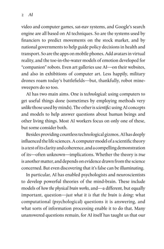 2 AI
video and computer games, sat-nav systems, and Google’s search
engine are all based on AI techniques. So are the systems used by
financiers to predict movements on the stock market, and by
national governments to help guide policy decisions in health and
transport. So are the apps on mobile phones. Add avatars in virtual
reality, and the toe-in-the-water models of emotion developed for
“companion” robots. Even art galleries use AI­—on their websites,
and also in exhibitions of computer art. Less happily, military
drones roam today’s battlefields—but, thankfully, robot mine­
sweepers do so too.
AI has two main aims. One is technological: using computers to
get useful things done (sometimes by employing methods very
unlike those used by minds). The other is scientific: using AI concepts
and models to help answer questions about human beings and
other living things. Most AI workers focus on only one of these,
but some consider both.
Besides providing countless technological gizmos, AI has deeply
influencedthelifesciences.Acomputermodelofascientifictheory
isatestofitsclarityandcoherence,andacompellingdemonstration
of its—often unknown—implications. Whether the theory is true
isanothermatter,anddependsonevidencedrawnfromthescience
concerned. But even discovering that it’s false can be illuminating.
In particular, AI has enabled psychologists and neuroscientists
to develop powerful theories of the mind-brain. These include
models of how the physical brain works, and—a different, but equally
important, question—just what it is that the brain is doing: what
computational (psychological) questions it is answering, and
what sorts of information processing enable it to do that. Many
unanswered questions remain, for AI itself has taught us that our
 