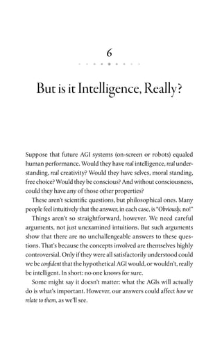 6
ButisitIntelligence,Really?
Suppose that future AGI systems (on-screen or robots) equaled
human performance. Would they have real intelligence, real under-
standing, real creativity? Would they have selves, moral standing,
free choice? Would they be conscious? And without consciousness,
could they have any of those other properties?
These aren’t scientific questions, but philosophical ones. Many
people feel intuitively that the answer, in each case, is “Obviously, no!”
Things aren’t so straightforward, however. We need careful
arguments, not just unexamined intuitions. But such arguments
show that there are no unchallengeable answers to these ques-
tions. That’s because the concepts involved are themselves highly
controversial. Only if they were all satisfactorily understood could
we be confident that the hypothetical AGI would, or wouldn’t, really
be intelligent. In short: no one knows for sure.
Some might say it doesn’t matter: what the AGIs will actually
do is what’s important. However, our answers could affect how we
relate to them, as we’ll see.
 