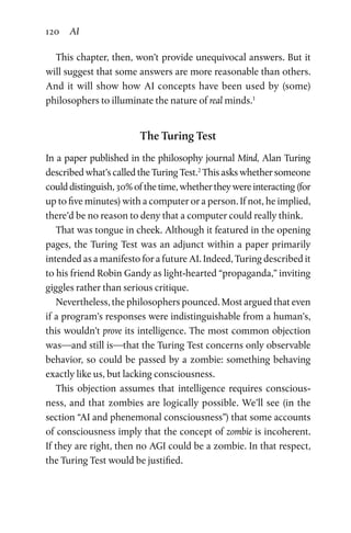120 AI
This chapter, then, won’t provide unequivocal answers. But it
will suggest that some answers are more reasonable than others.
And it will show how AI concepts have been used by (some)
­philosophers to illuminate the nature of real minds.1
The Turing Test
In a paper published in the philosophy journal Mind, Alan Turing
described what’s called the Turing Test.2
This asks whether someone
could distinguish, 30% of the time, whether they were interacting (for
up to five minutes) with a computer or a person. If not, he implied,
there’d be no reason to deny that a computer could really think.
That was tongue in cheek. Although it featured in the opening
pages, the Turing Test was an adjunct within a paper primarily
intended as a manifesto for a future AI. Indeed, Turing described it
to his friend Robin Gandy as light-hearted “propaganda,” inviting
giggles rather than serious critique.
Nevertheless, the philosophers pounced. Most argued that even
if a program’s responses were indistinguishable from a human’s,
this wouldn’t prove its intelligence. The most common objection
was—and still is—that the Turing Test concerns only observable
behavior, so could be passed by a zombie: something behaving
exactly like us, but lacking consciousness.
This objection assumes that intelligence requires conscious-
ness, and that zombies are logically possible. We’ll see (in the
section “AI and phenemonal consciousness”) that some accounts
of consciousness imply that the concept of zombie is incoherent.
If they are right, then no AGI could be a zombie. In that respect,
the Turing Test would be justified.
 