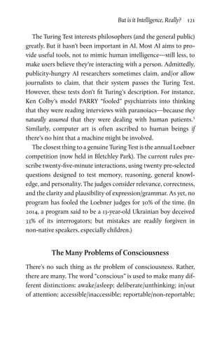 But is it Intelligence, Really?  121
The Turing Test interests philosophers (and the general public)
greatly. But it hasn’t been important in AI. Most AI aims to pro-
vide useful tools, not to mimic human intelligence—still less, to
make users believe they’re interacting with a person. Admittedly,
publicity-hungry AI researchers sometimes claim, and/or allow
journalists to claim, that their system passes the Turing Test.
However, these tests don’t fit Turing’s description. For instance,
Ken Colby’s model PARRY “fooled” psychiatrists into thinking
that they were reading interviews with paranoiacs—because they
naturally assumed that they were dealing with human patients.3
Similarly, computer art is often ascribed to human beings if
there’s no hint that a machine might be involved.
The closest thing to a genuine Turing Test is the annual Loebner
competition (now held in Bletchley Park). The current rules pre-
scribe twenty-five-minute interactions, using twenty pre-selected
questions designed to test memory, reasoning, general knowl-
edge, and personality. The judges consider relevance, correctness,
and the clarity and plausibility of expression/grammar. As yet, no
program has fooled the Loebner judges for 30% of the time. (In
2014, a program said to be a 13-year-old Ukrainian boy deceived
33% of its interrogators; but mistakes are readily forgiven in
non-native speakers, especially children.)
The Many Problems of Consciousness
There’s no such thing as the problem of consciousness. Rather,
there are many. The word “conscious” is used to make many dif-
ferent distinctions: awake/asleep; deliberate/unthinking; in/out
of attention; accessible/inaccessible; reportable/non-reportable;
 