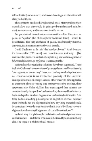 122 AI
self-reflective/unexamined; and so on. No single explanation will
clarify all of them.
The contrasts just listed are functional ones. Many philosophers
would allow that they could in principle be understood in infor-
mation-processing and/or neuroscientific terms.
But phenomenal consciousness—sensations (like blueness, or
pain), or “qualia” (the philosophers’ technical term)—seems to
be different. The very existence of qualia, in a basically material
universe, is a notorious metaphysical puzzle.
David Chalmers calls this “the hard problem.”4
And, he says,
it’s inescapable: “[We must] take consciousness seriously. . . . [To]
redefine the problem as that of explaining how certain cognitive or
behavioural functions are performed is unacceptable.”
Various highly speculative solutions have been suggested. These
include Chalmers’s own version of pan-psychism, a self-­confessedly
“outrageous, or even crazy” theory according to which phenome-
nal consciousness is an irreducible property of the universe,
analogoustomassorcharge.Severalothertheoristshaveappealed
to quantum physics—using one mystery to solve another, their
opponents say. Colin McGinn has even argued that humans are
constitutionallyincapableofunderstandingthecausallinkbetween
brain and qualia, much as dogs cannot understand arithmetic.5
And
Jerry Fodor, a leading philosopher of cognitive science, believes
that: “Nobody has the slightest idea how anything material could
be conscious. Nobody even knows what it would be like to have the
slightest idea how anything material could be conscious.”6
In short, very few philosophers claim to understand phenomenal
consciousness—and those who do are believed by almost nobody
else. The topic is a philosophical morass.
 