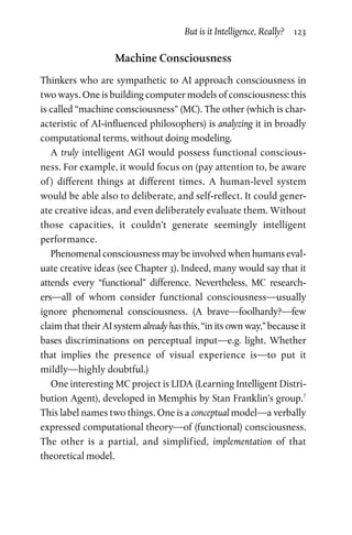 But is it Intelligence, Really?  123
Machine Consciousness
Thinkers who are sympathetic to AI approach consciousness in
two ways. One is building computer models of consciousness: this
is called “machine consciousness” (MC). The other (which is char-
acteristic of AI-influenced philosophers) is analyzing it in broadly
computational terms, without doing modeling.
A truly intelligent AGI would possess functional conscious-
ness. For example, it would focus on (pay attention to, be aware
of ) different things at different times. A human-level system
would be able also to deliberate, and self-reflect. It could gener-
ate creative ideas, and even deliberately evaluate them. Without
those capacities, it couldn’t generate seemingly intelligent
­performance.
Phenomenal consciousness may be involved when humans eval-
uate creative ideas (see Chapter 3). Indeed, many would say that it
attends every “functional” difference. Nevertheless, MC research-
ers—all of whom consider functional consciousness—usually
ignore phenomenal consciousness. (A brave—foolhardy?—few
claim that their AI system already has this, “in its own way,” because it
bases discriminations on perceptual input—e.g. light. Whether
that implies the presence of visual experience is—to put it
mildly—highly doubtful.)
One interesting MC project is LIDA (Learning Intelligent Distri­
bution Agent), developed in Memphis by Stan Franklin’s group.7
This label names two things. One is a conceptual model—a verbally
expressed computational theory—of (functional) consciousness.
The other is a partial, and simplified, implementation of that
­theoretical model.
 