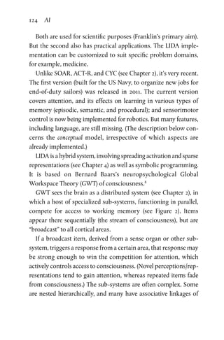 124 AI
Both are used for scientific purposes (Franklin’s primary aim).
But the second also has practical applications. The LIDA imple-
mentation can be customized to suit specific problem domains,
for example, medicine.
Unlike SOAR, ACT-R, and CYC (see Chapter 2), it’s very recent.
The first version (built for the US Navy, to organize new jobs for
end-of-duty sailors) was released in 2011. The current version
covers attention, and its effects on learning in various types of
memory (episodic, semantic, and procedural); and sensorimotor
control is now being implemented for robotics. But many features,
including language, are still missing. (The description below con-
cerns the conceptual model, irrespective of which aspects are
already implemented.)
LIDA is a hybrid system, involving spreading activation and sparse
representations (see Chapter 4) as well as symbolic programming.
It is based on Bernard Baars’s neuropsychological Global
­Work­space Theory (GWT) of consciousness.8
GWT sees the brain as a distributed system (see Chapter 2), in
which a host of specialized sub-systems, functioning in parallel,
compete for access to working memory (see Figure  2). Items
appear there sequentially (the stream of consciousness), but are
“broadcast” to all cortical areas.
If a broadcast item, derived from a sense organ or other sub-­
system, triggers a response from a certain area, that response may
be strong enough to win the competition for attention, which
actively controls access to consciousness. (Novel perceptions/rep-
resentations tend to gain attention, whereas repeated items fade
from consciousness.) The sub-systems are often complex. Some
are nested hierarchically, and many have associative linkages of
 