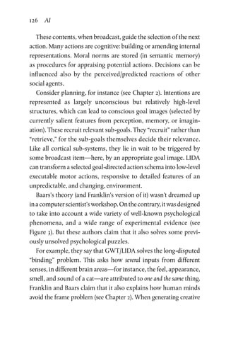 126 AI
These contents, when broadcast, guide the selection of the next
action. Many actions are cognitive: building or amending internal
representations. Moral norms are stored (in semantic memory)
as procedures for appraising potential actions. Decisions can be
influenced also by the perceived/predicted reactions of other
social agents.
Consider planning, for instance (see Chapter 2). Intentions are
represented as largely unconscious but relatively high-level
structures, which can lead to conscious goal images (selected by
currently salient features from perception, memory, or imagin­
ation). These recruit relevant sub-goals. They “recruit” rather than
“retrieve,” for the sub-goals themselves decide their relevance.
Like all cortical sub-systems, they lie in wait to be triggered by
some broadcast item—here, by an appropriate goal image. LIDA
can transform a selected goal-directed action schema into low-level
executable motor actions, responsive to detailed features of an
unpredictable, and changing, environment.
Baars’s theory (and Franklin’s version of it) wasn’t dreamed up
inacomputerscientist’sworkshop.Onthecontrary,itwasdesigned
to take into account a wide variety of well-known psychological
phenomena, and a wide range of experimental evidence (see
Figure 3). But these authors claim that it also solves some previ-
ously unsolved psychological puzzles.
For example, they say that GWT/LIDA solves the long-disputed
“binding” problem. This asks how several inputs from different
senses, in different brain areas—for instance, the feel, appearance,
smell, and sound of a cat—are attributed to one and the same thing.
Franklin and Baars claim that it also explains how human minds
avoid the frame problem (see Chapter 2). When generating creative
 