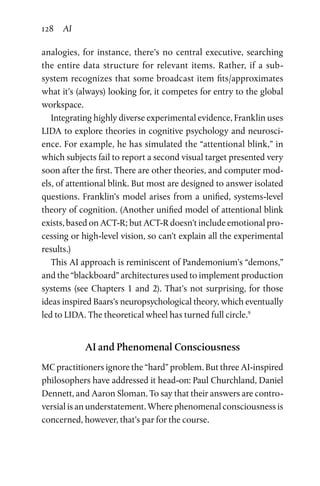 128 AI
analogies, for instance, there’s no central executive, searching
the  entire data structure for relevant items. Rather, if a sub-­
system recognizes that some broadcast item fits/approximates
what it’s (always) looking for, it competes for entry to the global
workspace.
Integrating highly diverse experimental evidence, Franklin uses
LIDA to explore theories in cognitive psychology and neurosci-
ence. For example, he has simulated the “attentional blink,” in
which subjects fail to report a second visual target presented very
soon after the first. There are other theories, and computer mod-
els, of attentional blink. But most are designed to answer isolated
questions. Franklin’s model arises from a unified, systems-level
theory of cognition. (Another unified model of attentional blink
exists, based on ACT-R; but ACT-R doesn’t include emotional pro-
cessing or high-level vision, so can’t explain all the experimental
results.)
This AI approach is reminiscent of Pandemonium’s “demons,”
and the “blackboard” architectures used to implement production
systems (see Chapters 1 and 2). That’s not surprising, for those
ideas inspired Baars’s neuropsychological theory, which eventually
led to LIDA. The theoretical wheel has turned full circle.9
AI and Phenomenal Consciousness
MC practitioners ignore the “hard” problem. But three AI-inspired
philosophers have addressed it head-on: Paul Churchland, Daniel
Dennett, and Aaron Sloman. To say that their answers are contro-
versial is an understatement. Where phenomenal consciousness is
concerned, however, that’s par for the course.
 