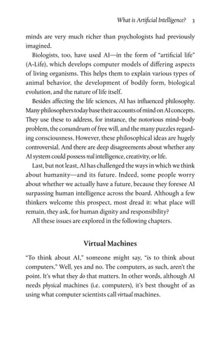 What is Artificial Intelligence?  3
minds are very much richer than psychologists had previously
imagined.
Biologists, too, have used AI—in the form of “artificial life”
(A-Life), which develops computer models of differing aspects
of living organisms. This helps them to explain various types of
animal behavior, the development of bodily form, biological
evolution, and the nature of life itself.
Besides affecting the life sciences, AI has influenced philosophy.
ManyphilosopherstodaybasetheiraccountsofmindonAIconcepts.
They use these to address, for instance, the notorious mind–body
problem, the conundrum of free will, and the many puzzles regard­
ing consciousness. However, these philosophical ideas are hugely
controversial. And there are deep disagreements about whether any
AI system could possess real intelligence, creativity, or life.
Last, but not least, AI has challenged the ways in which we think
about humanity—and its future. Indeed, some people worry
about whether we actually have a future, because they foresee AI
surpassing human intelligence across the board. Although a few
thinkers welcome this prospect, most dread it: what place will
remain, they ask, for human dignity and responsibility?
All these issues are explored in the following chapters.
Virtual Machines
“To think about AI,” someone might say, “is to think about
computers.” Well, yes and no. The computers, as such, aren’t the
point. It’s what they do that matters. In other words, although AI
needs physical machines (i.e. computers), it’s best thought of as
using what computer scientists call virtual machines.
 