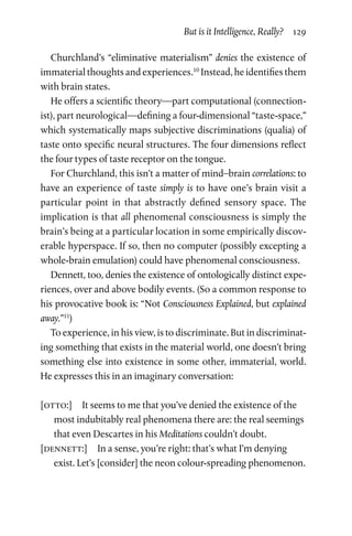 But is it Intelligence, Really?  129
Churchland’s “eliminative materialism” denies the existence of
immaterial thoughts and experiences.10
Instead, he identifies them
with brain states.
He offers a scientific theory—part computational (connection-
ist), part neurological—defining a four-dimensional “taste-space,”
which systematically maps subjective discriminations (qualia) of
taste onto specific neural structures. The four dimensions reflect
the four types of taste receptor on the tongue.
For Churchland, this isn’t a matter of mind–brain correlations: to
have an experience of taste simply is to have one’s brain visit a
particular point in that abstractly defined sensory space. The
implication is that all phenomenal consciousness is simply the
brain’s being at a particular location in some empirically discov-
erable hyperspace. If so, then no computer (possibly excepting a
whole-brain emulation) could have phenomenal consciousness.
Dennett, too, denies the existence of ontologically distinct expe-
riences, over and above bodily events. (So a common response to
his provocative book is: “Not Consciousness Explained, but explained
away.”11
)
To experience, in his view, is to discriminate. But in discriminat-
ing something that exists in the material world, one doesn’t bring
something else into existence in some other, immaterial, world.
He expresses this in an imaginary conversation:
[otto:]  It seems to me that you’ve denied the existence of the
most indubitably real phenomena there are: the real seemings
that even Descartes in his Meditations couldn’t doubt.
[dennett:]  In a sense, you’re right: that’s what I’m denying
exist. Let’s [consider] the neon colour-spreading phenomenon.
 