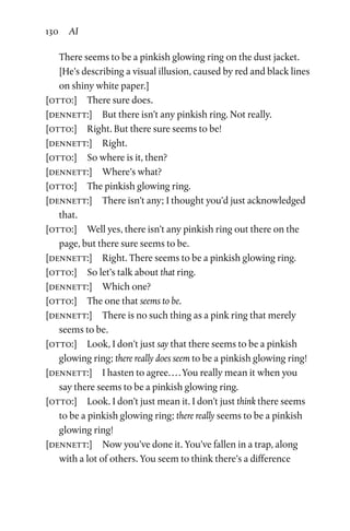 130 AI
There seems to be a pinkish glowing ring on the dust jacket.
[He’s describing a visual illusion, caused by red and black lines
on shiny white paper.]
[otto:]  There sure does.
[dennett:]  But there isn’t any pinkish ring. Not really.
[otto:]  Right. But there sure seems to be!
[dennett:]  Right.
[otto:]  So where is it, then?
[dennett:]  Where’s what?
[otto:]  The pinkish glowing ring.
[dennett:]  There isn’t any; I thought you’d just acknowledged
that.
[otto:]  Well yes, there isn’t any pinkish ring out there on the
page, but there sure seems to be.
[dennett:]  Right. There seems to be a pinkish glowing ring.
[otto:]  So let’s talk about that ring.
[dennett:]  Which one?
[otto:]  The one that seems to be.
[dennett:]  There is no such thing as a pink ring that merely
seems to be.
[otto:]  Look, I don’t just say that there seems to be a pinkish
glowing ring; there really does seem to be a pinkish glowing ring!
[dennett:]  I hasten to agree. . . . You really mean it when you
say there seems to be a pinkish glowing ring.
[otto:]  Look. I don’t just mean it. I don’t just think there seems
to be a pinkish glowing ring; there really seems to be a pinkish
glowing ring!
[dennett:]  Now you’ve done it. You’ve fallen in a trap, along
with a lot of others. You seem to think there’s a difference
 
