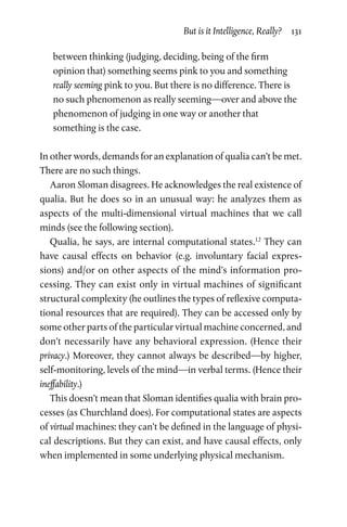 But is it Intelligence, Really?  131
between thinking (judging, deciding, being of the firm
opinion that) something seems pink to you and something
really seeming pink to you. But there is no difference. There is
no such phenomenon as really seeming—over and above the
phenomenon of judging in one way or another that
something is the case.
In other words, demands for an explanation of qualia can’t be met.
There are no such things.
Aaron Sloman disagrees. He acknowledges the real existence of
qualia. But he does so in an unusual way: he analyzes them as
aspects of the multi-dimensional virtual machines that we call
minds (see the following section).
Qualia, he says, are internal computational states.12
They can
have causal effects on behavior (e.g. involuntary facial expres-
sions) and/or on other aspects of the mind’s information pro-
cessing. They can exist only in virtual machines of significant
structural complexity (he outlines the types of reflexive computa-
tional resources that are required). They can be accessed only by
some other parts of the particular virtual machine concerned, and
don’t necessarily have any behavioral expression. (Hence their
privacy.) Moreover, they cannot always be described—by higher,
self-monitoring, levels of the mind—in verbal terms. (Hence their
ineffability.)
This doesn’t mean that Sloman identifies qualia with brain pro-
cesses (as Churchland does). For computational states are aspects
of virtual machines: they can’t be defined in the language of physi-
cal descriptions. But they can exist, and have causal effects, only
when implemented in some underlying physical mechanism.
 