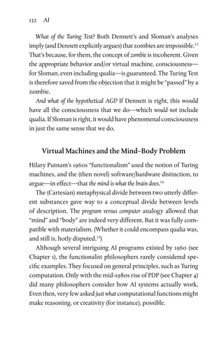132 AI
What of the Turing Test? Both Dennett’s and Sloman’s analyses
imply(and Dennett explicitly argues) that zombies areimpossible.13
That’s because, for them, the concept of zombie is incoherent. Given
the appropriate behavior and/or virtual machine, consciousness—
for Sloman, even including qualia—is guaranteed. The Turing Test
is therefore saved from the objection that it might be “passed” by a
zombie.
And what of the hypothetical AGI? If Dennett is right, this would
have all the consciousness that we do—which would not include
qualia. If Sloman is right, it would have phenomenal consciousness
in just the same sense that we do.
Virtual Machines and the Mind–Body Problem
Hilary Putnam’s 1960s “functionalism” used the notion of Turing
machines, and the (then novel) software/hardware distinction, to
argue—in effect—that the mind is what the brain does.14
The (Cartesian) metaphysical divide between two utterly differ-
ent substances gave way to a conceptual divide between levels
of description. The program versus computer analogy allowed that
“mind” and “body” are indeed very different. But it was fully com-
patible with materialism. (Whether it could encompass qualia was,
and still is, hotly disputed.15
)
Although several intriguing AI programs existed by 1960 (see
Chapter 1), the functionalist philosophers rarely considered spe-
cific examples. They focused on general principles, such as Turing
computation. Only with the mid-1980s rise of PDP (see Chapter 4)
did many philosophers consider how AI systems actually work.
Even then, very few asked just what computational functions might
make reasoning, or creativity (for instance), possible.
 