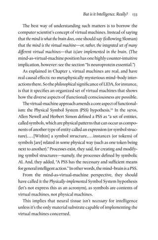 But is it Intelligence, Really?  133
The best way of understanding such matters is to borrow the
computer scientist’s concept of virtual machines. Instead of saying
that the mind is what the brain does, one should say (following Sloman)
that the mind is the virtual machine—or, rather, the integrated set of many
different virtual machines—that is/are implemented in the brain. (The
mind-as-virtual-machinepositionhasonehighlycounter-­intuitive
implication, however: see the section “Is neuroprotein essential.”)
As explained in Chapter 1, virtual machines are real, and have
real causal effects: no metaphysically mysterious mind–body inter-
actionsthere. So the philosophical significance of LIDA, for instance,
is that it specifies an organized set of virtual machines that shows
how the diverse aspects of (functional) consciousness are possible.
Thevirtual-machineapproachamendsacoreaspectoffunctional-
ism: the Physical Symbol System (PSS) hypothesis.16
In the 1970s,
Allen Newell and Herbert Simon defined a PSS as “a set of entities,
calledsymbols,whicharephysicalpatternsthatcanoccurascompo-
nents of another type of entity called an expression (or symbol struc-
ture). . . . [Within] a symbol structure, . . . instances (or tokens) of
symbols [are] related in some physical way (such as one token being
next to another).” Processes exist, they said, for creating and modify-
ing symbol structures—namely, the processes defined by symbolic
AI. And, they added, “A PSS has the necessary and sufficient means
forgeneralintelligentaction.”Inotherwords,themind–brainisaPSS.
From the mind-as-virtual-machine perspective, they should
have called it the Physically-implemented Symbol System hypothesis
(let’s not express this as an acronym), as symbols are contents of
virtual machines, not physical machines.
This implies that neural tissue isn’t necessary for intelligence
unless it’s the only material substrate capable of implementing the
virtual machines concerned.
 