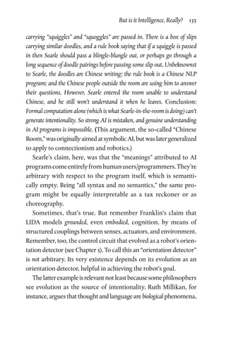 But is it Intelligence, Really?  135
carrying “squiggles” and “squoggles” are passed in. There is a box of slips
carrying similar doodles, and a rule book saying that if a squiggle is passed
in then Searle should pass a blingle-blungle out, or perhaps go through a
long sequence of doodle pairings before passing some slip out. Unbeknownst
to Searle, the doodles are Chinese writing; the rule book is a Chinese NLP
program; and the Chinese people outside the room are using him to answer
their questions. However, Searle entered the room unable to understand
Chinese, and he still won’t understand it when he leaves. Conclusion:
Formal computation alone (which is what Searle-in-the-room is doing) can’t
generate intentionality. So strong AI is mistaken, and genuine understanding
in AI programs is impossible. (This argument, the so-called “Chinese
Room,”wasoriginallyaimedatsymbolicAI,butwaslatergeneralized
to apply to connectionism and robotics.)
Searle’s claim, here, was that the “meanings” attributed to AI
programscomeentirelyfromhumanusers/programmers.They’re
arbitrary with respect to the program itself, which is semanti-
cally empty. Being “all syntax and no semantics,” the same pro-
gram might be equally interpretable as a tax reckoner or as
choreography.
Sometimes, that’s true. But remember Franklin’s claim that
LIDA models grounded, even embodied, cognition, by means of
structured couplings between senses, actuators, and environment.
Remember, too, the control circuit that evolved as a robot’s orien-
tation detector (see Chapter 5). To call this an “orientation detector”
is not arbitrary. Its very existence depends on its evolution as an
orientation detector, helpful in achieving the robot’s goal.
Thelatterexampleisrelevantnotleastbecausesomephilosophers
see evolution as the source of intentionality. Ruth Millikan, for
instance, argues that thought and language are biological phenomena,
 