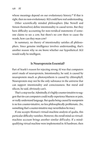 136 AI
whose meanings depend on our evolutionary history.20
If that is
right, then no non-evolutionary AGI could have real understanding.
Other scientifically minded philosophers (like Newell and
Simon themselves) define intentionality in causal terms. But they
have difficulty accounting for non-veridical statements: if some-
one claims to see a cow, but there’s no cow there to cause the
words, how can they mean cow?
In summary, no theory of intentionality satisfies all philoso-
phers. Since genuine intelligence involves understanding, that’s
another reason why no one knows whether our hypothetical AGI
would really be intelligent.
Is Neuroprotein Essential?
Part of Searle’s reason for rejecting strong AI was that computers
aren’t made of neuroprotein. Intentionality, he said, is caused by
neuroprotein much as photosynthesis is caused by chlorophyll.
Neuroprotein may not be the only substance in the universe that
can support intentionality and consciousness. But metal and
­silicon, he said, obviously can’t.
That’sasteptoofar.Admittedly,it’shighlycounter-intuitivetosug-
gest that tin-can computers could really experience blueness or pain,
or really understand language. But qualia being caused by neuroprotein
is no less counter-intuitive, no less philosophically problematic. (So,
something that’s counter-intuitive may nevertheless be true.)
If one accepts Sloman’s virtual-machine analysis of qualia, this
particular difficulty vanishes. However, the overall mind-as-­virtual-
machine account brings another similar difficulty. If a mind-­
qualifying virtual machine were implemented in AI hardware, then
 