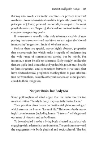 But is it Intelligence, Really?  137
that very mind would exist in the machine—or perhaps in several
machines. So mind-as-virtual-machine implies the possibility, in
principle, of (cloned) personal immortality in computers. For most
people (however, see Chapter 7), that’s no less counter-intuitive than
computers supporting qualia.
If neuroprotein actually is the only substance capable of sup-
porting human-scale virtual machines, we can reject the “cloned
immortality” suggestion. But is it? We don’t know.
Perhaps there are special, maybe highly abstract, properties
that neuroprotein has which make it capable of implementing
the wide range of computations carried out by minds. For
instance, it must be able to construct (fairly rapidly) molecules
that are stable (and storeable) and yet flexible, too. It must be able
to form structures, and connections between structures, that
have electrochemical pro­perties enabling them to pass informa-
tion between them. Possibly, other substances, on other planets,
could do these things too.
Not Just Brain, but Body too
Some philosophers of mind argue that the brain receives too
much attention. The whole body, they say, is the better focus.21
Their position often draws on continental phenomenology,22
which stresses the human “form of life.” This covers both mean-
ingful consciousness (including human “interests,” which ground
our sense of relevance) and embodiment.
To be embodied is to be a living body situated in, and actively
engaging with, a dynamical environment. The environment—and
the engagement—is both physical and sociocultural. The key
 