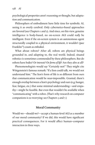 138 AI
psychological properties aren’t reasoning or thought, but adapta-
tion and communication.
Philosophers of embodiment have little time for symbolic AI,
seeing it as overly cerebral. Only cybernetics-based approaches
are favored (see Chapters 1 and 5). And since, on this view, genuine
intelligence is body-based, no on-screen AGI could really be
intelligent. Even if the on-screen system is an autonomous agent
structurally coupled to a physical environment, it wouldn’t (pace
Franklin23
) count as embodied.
What about robots? After all, robots are physical beings
grounded in, and adapting to, the real world. Indeed, situated
robotics is sometimes commended by these philosophers. But do
robots have bodies? Or interests? Or forms of life? Are they alive at all?
Phenomenologists would say “Certainly not!” They might cite
Wittgenstein’s famous remark: “If a lion could talk, we would not
understand him.” The lion’s form of life is so different from ours
that communication would be near-impossible. Granted, there’s
enough overlap between a lion’s psychology and ours (e.g. hunger,
fear, fatigue, etc.) that some minimal understanding—and empa-
thy—might be feasible. But even that wouldn’t be available when
“communicating” with a robot. (That’s why research on computer
companions is so worrying: see Chapters 3 and 7.)
Moral Community
Would we—should we?—accept a human-level AGI as a member
of our moral community? If we did, this would have significant
practical consequences. For it would affect human–computer
interaction in three ways.
 