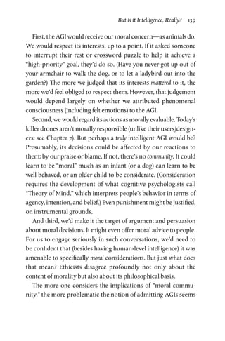 But is it Intelligence, Really?  139
First, the AGI would receive our moral concern—as animals do.
We would respect its interests, up to a point. If it asked someone
to  interrupt their rest or crossword puzzle to help it achieve a
“high-priority” goal, they’d do so. (Have you never got up out of
your armchair to walk the dog, or to let a ladybird out into the
garden?) The more we judged that its interests mattered to it, the
more we’d feel obliged to respect them. However, that judgement
would depend largely on whether we attributed phenomenal
­consciousness (including felt emotions) to the AGI.
Second, we would regard its actions as morally evaluable. Today’s
killer drones aren’t morally responsible (unlike their users/design-
ers: see Chapter 7). But perhaps a truly intelligent AGI would be?
Presumably, its decisions could be affected by our reactions to
them: by our praise or blame. If not, there’s no community. It could
learn to be “moral” much as an infant (or a dog) can learn to be
well behaved, or an older child to be considerate. (Consideration
requires the development of what cognitive psychologists call
“Theory of Mind,” which interprets people’s behavior in terms of
agency, intention, and belief.) Even punishment might be justified,
on instrumental grounds.
And third, we’d make it the target of argument and persuasion
about moral decisions. It might even offer moral advice to people.
For us to engage seriously in such conversations, we’d need to
be confident that (besides having human-level intelligence) it was
amenable to specifically moral considerations. But just what does
that mean? Ethicists disagree profoundly not only about the
­content of morality but also about its philosophical basis.
The more one considers the implications of “moral commu-
nity,” the more problematic the notion of admitting AGIs seems
 