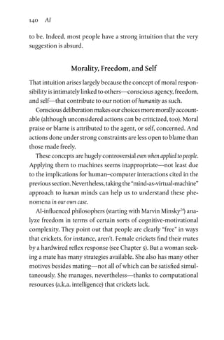 140 AI
to be. Indeed, most people have a strong intuition that the very
suggestion is absurd.
Morality, Freedom, and Self
That intuition arises largely because the concept of moral respon-
sibility is intimately linked to others—conscious agency, freedom,
and self—that contribute to our notion of humanity as such.
Consciousdeliberationmakesourchoicesmoremorallyaccount-
able (although unconsidered actions can be criticized, too). Moral
praise or blame is attributed to the agent, or self, concerned. And
actions done under strong constraints are less open to blame than
those made freely.
These concepts are hugely controversial even when applied to people.
Applying them to machines seems inappropriate—not least due
to the implications for human–computer interactions cited in the
previoussection.Nevertheless,takingthe“mind-as-virtual-­machine”
approach to human minds can help us to understand these phe-
nomena in our own case.
AI-influenced philosophers (starting with Marvin Minsky24
) ana-
lyze freedom in terms of certain sorts of cognitive-motivational
complexity. They point out that people are clearly “free” in ways
that crickets, for instance, aren’t. Female crickets find their mates
by a hardwired reflex response (see Chapter 5). But a woman seek-
ing a mate has many strategies available. She also has many other
motives besides mating—not all of which can be satisfied simul-
taneously. She manages, nevertheless—thanks to computational
resources (a.k.a. intelligence) that crickets lack.
 