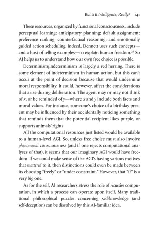 But is it Intelligence, Really?  141
These resources, organized by functional consciousness, include
perceptual learning; anticipatory planning; default assignment;
preference ranking; counterfactual reasoning; and emotionally
guided action scheduling. Indeed, Dennett uses such concepts—
and a host of telling examples—to explain human freedom.25
So
AI helps us to understand how our own free choice is possible.
Determinism/indeterminism is largely a red herring. There is
some element of indeterminism in human action, but this can’t
occur at the point of decision because that would undermine
moral responsibility. It could, however, affect the considerations
that arise during deliberation. The agent may or may not think
of x, or be reminded of y—where x and y include both facts and
moral values. For instance, someone’s choice of a birthday pres-
ent may be influenced by their accidentally noticing something
that reminds them that the potential recipient likes purple, or
­supports animals’ rights.
All the computational resources just listed would be available
to a human-level AGI. So, unless free choice must also involve
phenomenal consciousness (and if one rejects computational ana-
lyses of that), it seems that our imaginary AGI would have free-
dom. If we could make sense of the AGI’s having various motives
that mattered to it, then distinctions could even be made between
its choosing “freely” or “under constraint.” However, that “if” is a
very big one.
As for the self, AI researchers stress the role of recursive compu-
tation, in which a process can operate upon itself. Many tradi-
tional philosophical puzzles concerning self-knowledge (and
self-deception) can be dissolved by this AI-familiar idea.
 