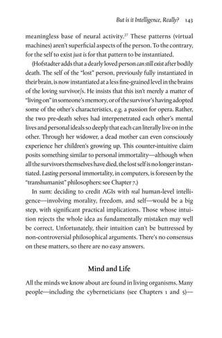 But is it Intelligence, Really?  143
meaningless base of neural activity.27
These patterns (virtual
machines) aren’t superficial aspects of the person. To the contrary,
for the self to exist just is for that pattern to be instantiated.
(Hofstadteraddsthatadearlylovedpersoncanstillexistafterbodily
death. The self of the “lost” person, previously fully instantiated in
theirbrain,isnowinstantiatedatalessfine-grainedlevelinthebrains
of the loving survivor/s. He insists that this isn’t merely a matter of
“livingon”insomeone’smemory,orofthesurvivor’shavingadopted
some of the other’s characteristics, e.g. a passion for opera. Rather,
the two pre-death selves had interpenetrated each other’s mental
livesandpersonalidealssodeeplythateachcanliterallyliveoninthe
other. Through her widower, a dead mother can even consciously
experience her children’s growing up. This counter-intuitive claim
posits something similar to personal immortality—although when
allthesurvivorsthemselveshavedied,thelostselfisnolongerinstan-
tiated. Lasting personal immortality, in computers, is foreseen by the
“transhumanist” philosophers: see Chapter 7.)
In sum: deciding to credit AGIs with real human-level intelli-
gence—involving morality, freedom, and self—would be a big
step, with significant practical implications. Those whose intui-
tion rejects the whole idea as fundamentally mistaken may well
be correct. Unfortunately, their intuition can’t be buttressed by
non-controversial philosophical arguments. There’s no consensus
on these matters, so there are no easy answers.
Mind and Life
All the minds we know about are found in living organisms. Many
people—including the cyberneticians (see Chapters  1 and  5)—
 