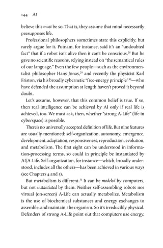 144 AI
believe this must be so. That is, they assume that mind necessarily
presupposes life.
Professional philosophers sometimes state this explicitly, but
rarely argue for it. Putnam, for instance, said it’s an “undoubted
fact” that if a robot isn’t alive then it can’t be conscious.28
But he
gave no scientific reasons, relying instead on “the semantical rules
of our language.” Even the few people—such as the environmen-
talist philosopher Hans Jonas,29
and recently the physicist Karl
Friston, via his broadly cybernetic “free-energy principle”30
—who
have defended the assumption at length haven’t proved it beyond
doubt.
Let’s assume, however, that this common belief is true. If so,
then real intelligence can be achieved by AI only if real life is
achieved, too. We must ask, then, whether “strong A-Life” (life in
cyberspace) is possible.
There’s no universally accepted definition of life. But nine features
are usually mentioned: self-organization, autonomy, emergence,
development, adaptation, responsiveness, reproduction, evolution,
and metabolism. The first eight can be understood in informa-
tion-processing terms, so could in principle be instantiated by
AI/A-Life. Self-organization, for instance—which, broadly under-
stood, includes all the others—has been achieved in various ways
(see Chapters 4 and 5).
But metabolism is different.31
It can be modeled by computers,
but not instantiated by them. Neither self-assembling robots nor
virtual (on-screen) A-Life can actually metabolize. Metabolism
is  the use of biochemical substances and energy exchanges to
assemble, and maintain, the organism. So it’s irreducibly physical.
Defenders of strong A-Life point out that computers use energy,
 