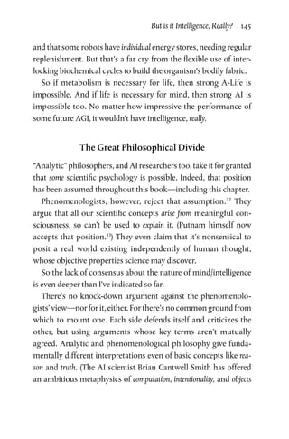 But is it Intelligence, Really?  145
and that some robots have individual energy stores, needing regular
replenishment. But that’s a far cry from the flexible use of inter-
locking biochemical cycles to build the organism’s bodily fabric.
So if metabolism is necessary for life, then strong A-Life is
impossible. And if life is necessary for mind, then strong AI is
impossible too. No matter how impressive the performance of
some future AGI, it wouldn’t have intelligence, really.
The Great Philosophical Divide
“Analytic” philosophers, and AI researchers too, take it for granted
that some scientific psychology is possible. Indeed, that position
has been assumed throughout this book—including this chapter.
Phenomenologists, however, reject that assumption.32
They
argue that all our scientific concepts arise from meaningful con-
sciousness, so can’t be used to explain it. (Putnam himself now
accepts that position.33
) They even claim that it’s nonsensical to
posit a real world existing independently of human thought,
whose objective properties science may discover.
So the lack of consensus about the nature of mind/intelligence
is even deeper than I’ve indicated so far.
There’s no knock-down argument against the phenomenolo-
gists’ view—nor for it, either. For there’s no common ground from
which to mount one. Each side defends itself and criticizes the
other, but using arguments whose key terms aren’t mutually
agreed. Analytic and phenomenological philosophy give funda-
mentally different interpretations even of basic concepts like rea-
son and truth. (The AI scientist Brian Cantwell Smith has offered
an ambitious metaphysics of computation, intentionality, and objects
 