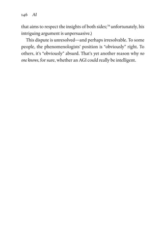 146 AI
that aims to respect the insights of both sides;34
unfortunately, his
intriguing argument is unpersuasive.)
This dispute is unresolved—and perhaps irresolvable. To some
people, the phenomenologists’ position is “obviously” right. To
others, it’s “obviously” absurd. That’s yet another reason why no
one knows, for sure, whether an AGI could really be intelligent.
 
