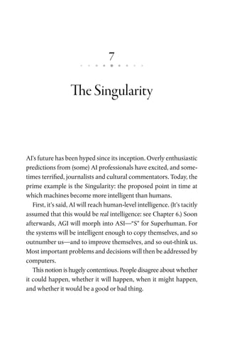 7
TheSingularity
AI’s future has been hyped since its inception. Overly enthusiastic
predictions from (some) AI professionals have excited, and some-
times terrified, journalists and cultural commentators. Today, the
prime example is the Singularity: the proposed point in time at
which machines become more intelligent than humans.
First, it’s said, AI will reach human-level intelligence. (It’s tacitly
assumed that this would be real intelligence: see Chapter 6.) Soon
afterwards, AGI will morph into ASI—“S” for Superhuman. For
the systems will be intelligent enough to copy themselves, and so
outnumber us—and to improve themselves, and so out-think us.
Most important problems and decisions will then be addressed by
computers.
This notion is hugely contentious. People disagree about whether
it could happen, whether it will happen, when it might happen,
and whether it would be a good or bad thing.
 