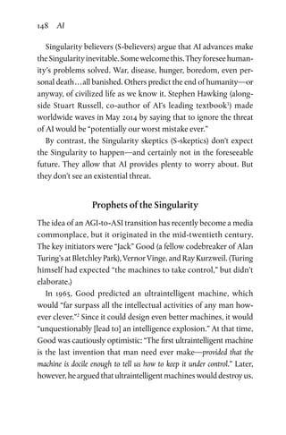 148 AI
Singularity believers (S-believers) argue that AI advances make
theSingularityinevitable.Somewelcomethis.Theyforeseehuman-
ity’s problems solved. War, disease, hunger, boredom, even per-
sonal death . . . all banished. Others predict the end of humanity—or
anyway, of civilized life as we know it. Stephen Hawking (along-
side Stuart Russell, co-author of AI’s leading textbook1
) made
worldwide waves in May 2014 by saying that to ignore the threat
of AI would be “potentially our worst mistake ever.”
By contrast, the Singularity skeptics (S-skeptics) don’t expect
the Singularity to happen—and certainly not in the foreseeable
future. They allow that AI provides plenty to worry about. But
they don’t see an existential threat.
Prophets of the Singularity
The idea of an AGI-to-ASI transition has recently become a media
commonplace, but it originated in the mid-twentieth century.
The key initiators were “Jack” Good (a fellow codebreaker of Alan
Turing’s at Bletchley Park), Vernor Vinge, and Ray Kurzweil. (Turing
himself had expected “the machines to take control,” but didn’t
elaborate.)
In 1965, Good predicted an ultraintelligent machine, which
would “far surpass all the intellectual activities of any man how-
ever clever.”2
Since it could design even better machines, it would
“unquestionably [lead to] an intelligence explosion.” At that time,
Good was cautiously optimistic: “The first ultraintelligent machine
is the last invention that man need ever make—provided that the
machine is docile enough to tell us how to keep it under control.” Later,
however, he argued that ultraintelligent machines would destroy us.
 