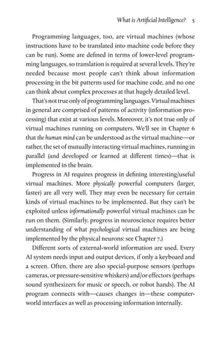 What is Artificial Intelligence?  5
Programming languages, too, are virtual machines (whose
instruc­tions have to be translated into machine code before they
can be run). Some are defined in terms of lower-level program­
ming languages, so translation is required at several levels. They’re
needed because most people can’t think about information
­processing in the bit patterns used for machine code, and no one
can think about complex processes at that hugely detailed level.
That’snottrueonlyofprogramminglanguages.Virtualmachines
in general are comprised of patterns of activity (information pro­
cessing) that exist at various levels. Moreover, it’s not true only of
virtual machines running on computers. We’ll see in Chapter 6
that the human mind can be understood as the virtual machine—or
rather, the set of mutually interacting virtual machines, running in
parallel (and developed or learned at different times)—that is
implemented in the brain.
Progress in AI requires progress in defining interesting/useful
virtual machines. More physically powerful computers (larger,
faster) are all very well. They may even be necessary for certain
kinds of virtual machines to be implemented. But they can’t be
exploited unless informationally powerful virtual machines can be
run on them. (Similarly, progress in neuroscience requires better
understanding of what psychological virtual machines are being
implemented by the physical neurons: see Chapter 7.)
Different sorts of external-world information are used. Every
AI system needs input and output devices, if only a keyboard and
a screen. Often, there are also special-purpose sensors (perhaps
cameras, or pressure-sensitive whiskers) and/or effectors (perhaps
sound synthesizers for music or speech, or robot hands). The AI
program connects with—causes changes in—these computer-
world interfaces as well as processing information internally.
 