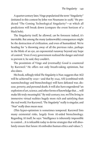 The Singularity  149
A quarter-century later, Vinge popularized the term “Singularity”
(initiated in this context by John von Neumann in 1958).3
He pre-
dicted “The Coming Technological Singularity”—at which all
predictions will break down (compare the event horizon of a
black hole).
The Singularity itself, he allowed, can be foreseen: indeed, it’s
inevitable. But among the many (unknowable) consequences might
be the destruction of civilization, and even of humankind. We’re
heading for “a throwing away of all the previous rules, perhaps
in the blink of an eye, an exponential runaway beyond any hope
of control.” Even if every government realized the danger and tried
to prevent it, he said, they couldn’t.
The pessimism of Vinge and (eventually) Good is countered
by  Kurzweil.4
He offers not only breath-taking optimism, but
also dates.
His book, tellingly titled The Singularity is Near, suggests that AGI
will be achieved by 2030—and that by 2045, ASI (combined with
nanotechnology and biotechnology) will have defeated war, dis-
ease, poverty, and personal death. It will also have engendered “an
explosionofart,science,andotherformsofknowledgethat . . . will
make life truly meaningful.” By mid-century, too, we’ll be living in
immersive virtual realities hugely more rich and satisfying than
the real world. For Kurzweil, “The Singularity” really is singular, and
“Near” really does mean near.
(This hyper-optimism is sometimes tempered. Kurzweil lists
many existential risks, largely from AI-aided biotechnology.
Regarding AI itself, he says: “Intelligence is inherently impossible
to control . . . It is infeasible today to devise strategies that will abso-
lutely ensure that future AI embodies human ethics and values.”)
 