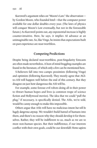 150 AI
Kurzweil’s argument relies on “Moore’s Law,” the observation—
by Gordon Moore, who founded Intel—that the computer power
available for one dollar doubles every year. (The laws of physics
will conquer Moore’s Law eventually, but not in the foreseeable
future.) As Kurzweil points out, any exponential increase is highly
counter-intuitive. Here, he says, it implies AI advance at an
­unimaginable rate. So, like Vinge, he insists that expectations built
on past experience are near-worthless.
Competing Predictions
Despite being declared near-worthless, post-Singularity forecasts
are often made nevertheless. A host of mind-boggling examples are
found in the literature, of which only a few can be mentioned here.
S-believers fall into two camps: pessimists (following Vinge)
and optimists (following Kurzweil). They mostly agree that AGI-
to-ASI will happen well before the end of this century. But they
disagree on just how dangerous the ASI will be.
For example, some foresee evil robots doing all in their power
to thwart human hopes and lives (a common trope of science
fiction and Hollywood movies). The idea that we could “pull the
plug,” if necessary, is specifically denied. The ASIs, we’re told,
would be canny enough to make this impossible.
Others argue that ASIs will have no malicious intent but will be
hugely dangerous anyway. We wouldn’t build hatred of humans into
them, and there’s no reason why they should develop it for them-
selves. Rather, they will be indifferent to us, much as we are to
most non-human species. But their indifference, if our interests
conflict with their own goals, could be our downfall: Homo sapiens
 