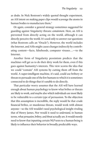 The Singularity  151
as dodo. In Nick Bostrom’s widely quoted thought experiment,
an ASI intent on making paper clips would scavenge the atoms in
human bodies to manufacture them.5
Or again, consider a general strategy sometimes suggested for
guarding against Singularity threats: containment. Here, an ASI is
prevented from directly acting on the world, although it can
directly perceive the world. It’s used only to answer our questions
(what Bostrom calls an “Oracle”). However, the world includes
the Internet, and ASIs might cause changes indirectly by contrib-
uting content—facts, falsehoods, computer viruses . . .—to the
Internet.
Another form of Singularity pessimism predicts that the
machines will get us to do their dirty work for them, even if this
goes against humanity’s interests. This view scorns the idea that
we could “contain” ASI systems by cutting them off from the
world. A super-intelligent machine, it’s said, could use bribery or
threats to persuade one of the few humans to which it is sometimes
connected to do things that it’s unable to do directly.
That particular worry assumes that the ASI will have learned
enough about human psychology to know what bribes or threats
are likely to work, and maybe also which individuals are most likely
to be vulnerable to a certain type of persuasion. To the objection
that this assumption is incredible, the reply would be that crude
financial bribes, or murderous threats, would work with almost
anyone—so the ASI wouldn’t need psychological insight rivaling
that of Henry James. Nor would it need to understand, in human
terms, what persuasion, bribery, and threat actually are. It would merely
need to know that inputting certain NLP texts to a human being is
likely to influence their behavior in broadly predictable ways.
 