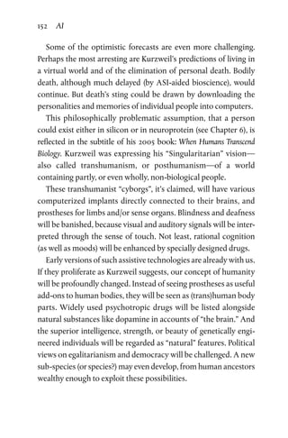 152 AI
Some of the optimistic forecasts are even more challenging.
Perhaps the most arresting are Kurzweil’s predictions of living in
a virtual world and of the elimination of personal death. Bodily
death, although much delayed (by ASI-aided bioscience), would
continue. But death’s sting could be drawn by downloading the
personalities and memories of individual people into computers.
This philosophically problematic assumption, that a person
could exist either in silicon or in neuroprotein (see Chapter 6), is
reflected in the subtitle of his 2005 book: When Humans Transcend
Biology. Kurzweil was expressing his “Singularitarian” vision—
also called transhumanism, or posthumanism—of a world
­containing partly, or even wholly, non-biological people.
These transhumanist “cyborgs”, it’s claimed, will have various
computerized implants directly connected to their brains, and
prostheses for limbs and/or sense organs. Blindness and deafness
will be banished, because visual and auditory signals will be inter-
preted through the sense of touch. Not least, rational cognition
(as well as moods) will be enhanced by specially designed drugs.
Early versions of such assistive technologies are already with us.
If they proliferate as Kurzweil suggests, our concept of humanity
will be profoundly changed. Instead of seeing prostheses as useful
add-ons to human bodies, they will be seen as (trans)human body
parts. Widely used psychotropic drugs will be listed alongside
natural substances like dopamine in accounts of “the brain.” And
the superior intelligence, strength, or beauty of genetically engi-
neered individuals will be regarded as “natural” features. Political
views on egalitarianism and democracy will be challenged. A new
sub-species (or species?) may even develop, from human ancestors
wealthy enough to exploit these possibilities.
 