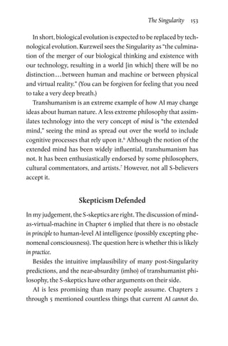 The Singularity  153
In short, biological evolution is expected to be replaced by tech-
nological evolution. Kurzweil sees the Singularity as “the culmina-
tion of the merger of our biological thinking and existence with
our technology, resulting in a world [in which] there will be no
distinction . . . between human and machine or between physical
and virtual reality.” (You can be forgiven for feeling that you need
to take a very deep breath.)
Transhumanism is an extreme example of how AI may change
ideas about human nature. A less extreme philosophy that assim-
ilates technology into the very concept of mind is “the extended
mind,” seeing the mind as spread out over the world to include
cognitive processes that rely upon it.6
Although the notion of the
extended mind has been widely influential, transhumanism has
not. It has been enthusiastically endorsed by some philosophers,
cultural commentators, and artists.7
However, not all S-believers
accept it.
Skepticism Defended
In my judgement, the S-skeptics are right. The discussion of mind-­
as-virtual-machine in Chapter 6 implied that there is no obstacle
in principle to human-level AI intelligence (possibly excepting phe-
nomenal consciousness). The question here is whether this is likely
in practice.
Besides the intuitive implausibility of many post-Singularity
predictions, and the near-absurdity (imho) of transhumanist phi-
losophy, the S-skeptics have other arguments on their side.
AI is less promising than many people assume. Chapters 2
through 5 mentioned countless things that current AI cannot do.
 