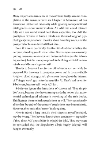 154 AI
Many require a human sense of relevance (and tacitly assume com-
pletion of the semantic web: see Chapter 2). Moreover, AI has
focused on intellectual rationality while ignoring social/­emotional
intelligence—never mind wisdom. An AGI that could interact
fully with our world would need those capacities, too. Add the
prodigious richness of human minds, and the need for good psy-
chological/computational theories about how they work, and the
prospects for human-level AGI look dim.
Even if it were practically feasible, it’s doubtful whether the
necessary funding would materialize. Governments are currently
putting enormous resources into brain emulation (see the follow-
ing section), but the money required for building artificial human
minds would be much greater still.
Thanks to Moore’s Law, further AI advances can certainly be
expected. But increases in computer power, and in data availabil-
ity (given cloud storage, and 24/7 sensors throughout the Internet
of Things), won’t guarantee human-like AI. That’s bad news for
S-believers, because ASI needs AGI first.
S-believers ignore the limitations of current AI. They simply
don’t care, because they have a trump card: the notion that expo-
nential technological advance is rewriting all the rule books.
This licenses them to make predictions at will. They occasionally
allow that “by-end-of-the-century” predictions may be unrealistic.
However, they insist that “never” is a long time.
Never is indeed a long time. So the S-skeptics, myself included,
may be wrong. They have no knock-down argument— especially
if they allow AGI’s possibility in principle (as I do). They may even
be persuaded that the Singularity, albeit hugely delayed, will
­happen eventually.
 